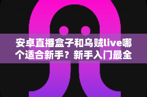 安卓直播盒子和乌贼live哪个适合新手？新手入门最全对比指南
