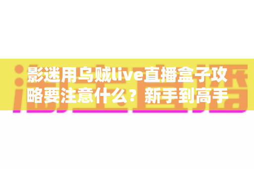 影迷用乌贼live直播盒子攻略要注意什么？新手到高手的全方位避坑与使用指南
