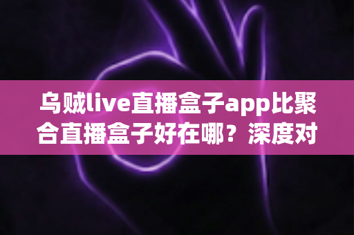乌贼live直播盒子app比聚合直播盒子好在哪?深度对比解析,帮你选出更安心的直播观看工具 乌贼live直播盒子app比聚合直播盒子好在哪?深度对比解析,帮你选出更安心的直播观看工具