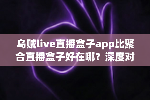 乌贼live直播盒子app比聚合直播盒子好在哪?深度对比解析,帮你选出更安心的直播观看工具 乌贼live直播盒子app比聚合直播盒子好在哪?深度对比解析,帮你选出更安心的直播观看工具