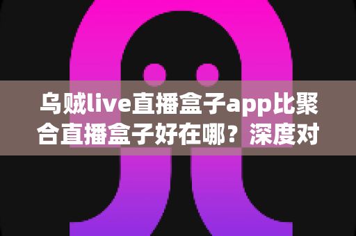 乌贼live直播盒子app比聚合直播盒子好在哪？深度对比解析，帮你选出更安心的直播观看工具