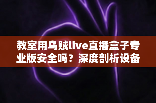 教室用乌贼live直播盒子专业版安全吗?深度剖析设备安全性与课堂应用全指南 教室用乌贼live直播盒子专业版安全吗?深度剖析设备安全性与课堂应用全指南