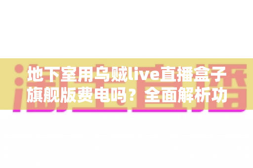 地下室用乌贼live直播盒子旗舰版费电吗？全面解析功耗真相、电费成本与实用省电指南