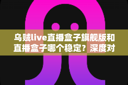 乌贼live直播盒子旗舰版和直播盒子哪个稳定?深度对比分析与实用指南 乌贼live直播盒子旗舰版和直播盒子哪个稳定?深度对比分析与实用指南