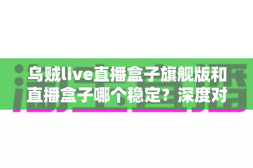乌贼live直播盒子旗舰版和直播盒子哪个稳定？深度对比分析与实用指南