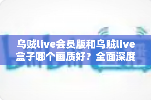 乌贼live会员版和乌贼live盒子哪个画质好？全面深度对比解析，帮你选出更清晰流畅的观看方案