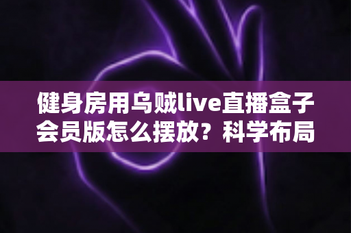 健身房用乌贼live直播盒子会员版怎么摆放？科学布局全面提升直播体验的实战指南