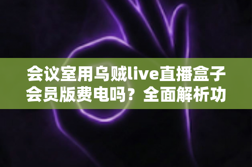 会议室用乌贼live直播盒子会员版费电吗?全面解析功耗真相与省电技巧 会议室用乌贼live直播盒子会员版费电吗?全面解析功耗真相与省电技巧