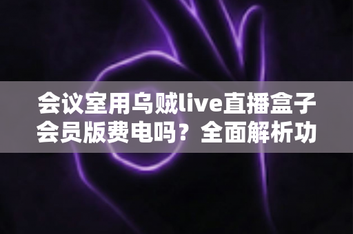 会议室用乌贼live直播盒子会员版费电吗?全面解析功耗真相与省电技巧 会议室用乌贼live直播盒子会员版费电吗?全面解析功耗真相与省电技巧