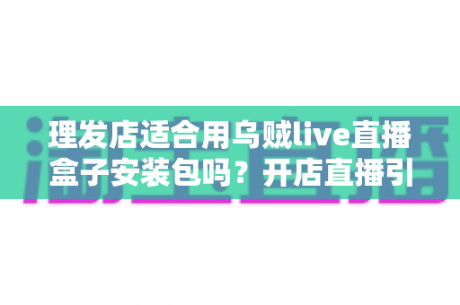 理发店适合用乌贼live直播盒子安装包吗?开店直播引流全方位解析与实用指南 理发店适合用乌贼live直播盒子安装包吗?开店直播引流全方位解析与实用指南