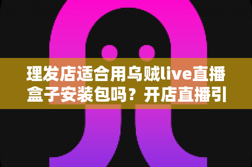 理发店适合用乌贼live直播盒子安装包吗？开店直播引流全方位解析与实用指南