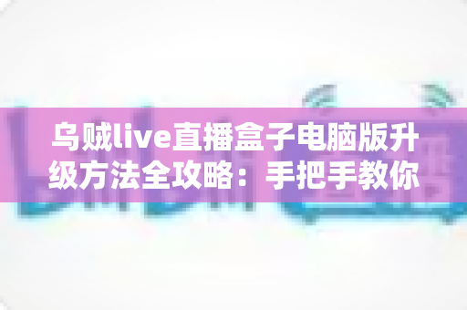 乌贼live直播盒子电脑版升级方法全攻略：手把手教你完成版本更新，畅享高清稳定直播体验
