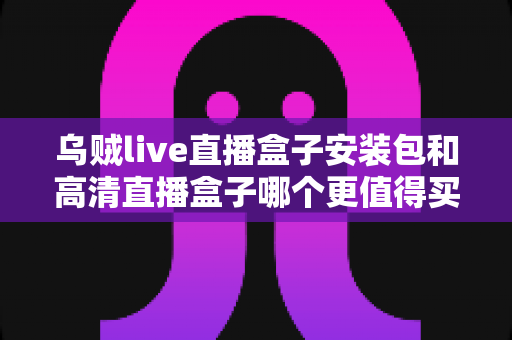 乌贼live直播盒子安装包和高清直播盒子哪个更值得买?深度测评与选购避坑指南全解析 乌贼live直播盒子安装包和高清直播盒子哪个更值得买?深度测评与选购避坑指南全解析