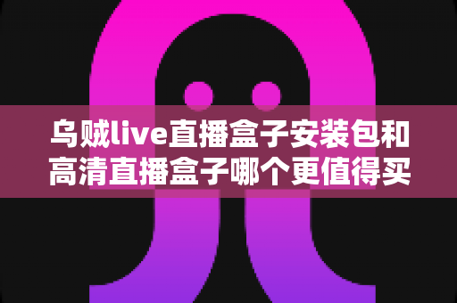 乌贼live直播盒子安装包和高清直播盒子哪个更值得买?深度测评与选购避坑指南全解析 乌贼live直播盒子安装包和高清直播盒子哪个更值得买?深度测评与选购避坑指南全解析