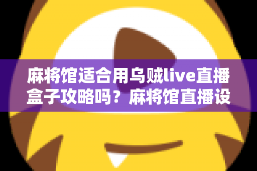 麻将馆适合用乌贼live直播盒子攻略吗?麻将馆直播设备选择与实操全指南 麻将馆适合用乌贼live直播盒子攻略吗?麻将馆直播设备选择与实操全指南