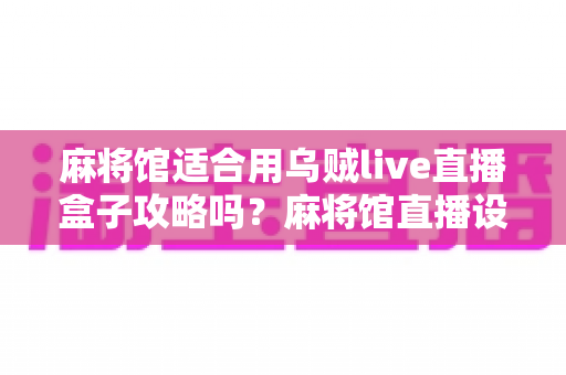 麻将馆适合用乌贼live直播盒子攻略吗？麻将馆直播设备选择与实操全指南