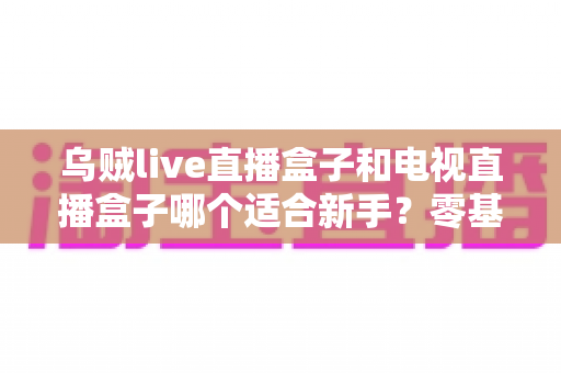 乌贼live直播盒子和电视直播盒子哪个适合新手？零基础用户选购与使用全攻略