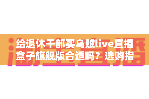 给退休干部买乌贼live直播盒子旗舰版合适吗?选购指南与实用建议全解析 给退休干部买乌贼live直播盒子旗舰版合适吗?选购指南与实用建议全解析