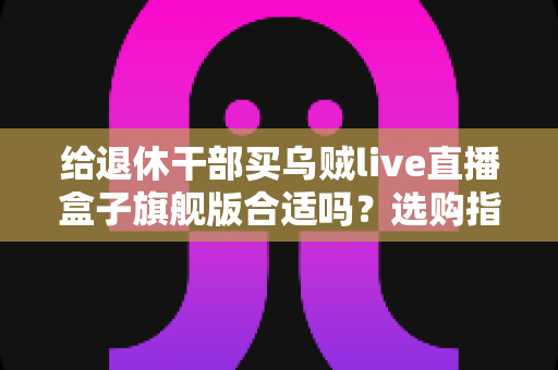 给退休干部买乌贼live直播盒子旗舰版合适吗？选购指南与实用建议全解析