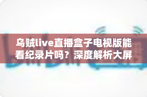 乌贼live直播盒子电视版能看纪录片吗?深度解析大屏观影渠道与实用指南 乌贼live直播盒子电视版能看纪录片吗?深度解析大屏观影渠道与实用指南