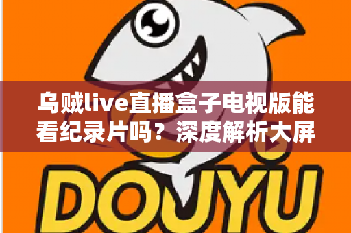 乌贼live直播盒子电视版能看纪录片吗?深度解析大屏观影渠道与实用指南 乌贼live直播盒子电视版能看纪录片吗?深度解析大屏观影渠道与实用指南