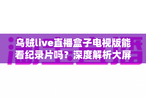 乌贼live直播盒子电视版能看纪录片吗？深度解析大屏观影渠道与实用指南