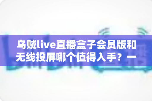 乌贼live直播盒子会员版和无线投屏哪个值得入手？一篇看懂差异的深度选购指南