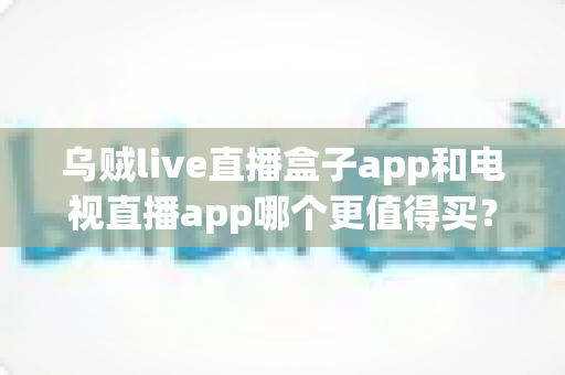 乌贼live直播盒子app和电视直播app哪个更值得买？一文看懂区别、价格与避坑要点