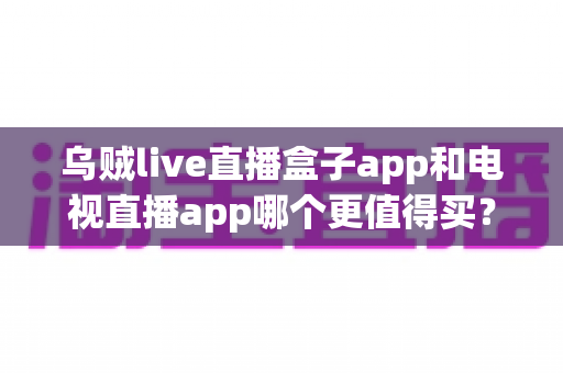 乌贼live直播盒子app和电视直播app哪个更值得买？一文看懂区别、价格与避坑要点