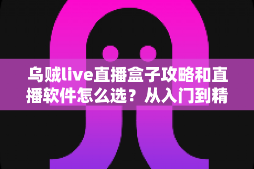 乌贼live直播盒子攻略和直播软件怎么选？从入门到精通的完整实战指南