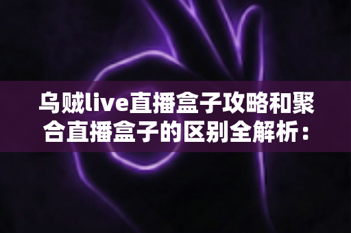 乌贼live直播盒子攻略和聚合直播盒子的区别全解析:五大维度对比与选购指南,帮你选对直播工具 乌贼live直播盒子攻略和聚合直播盒子的区别全解析:五大维度对比与选购指南,帮你选对直播工具
