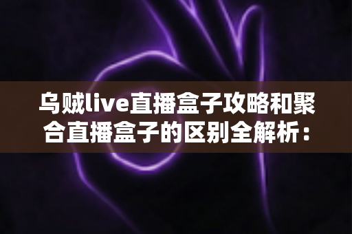 乌贼live直播盒子攻略和聚合直播盒子的区别全解析：五大维度对比与选购指南，帮你选对直播工具