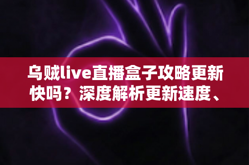 乌贼live直播盒子攻略更新快吗？深度解析更新速度、获取渠道与实用技巧全指南