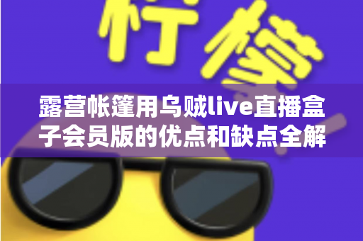 露营帐篷用乌贼live直播盒子会员版的优点和缺点全解析：户外直播爱好者必看的真实体验与选购指南