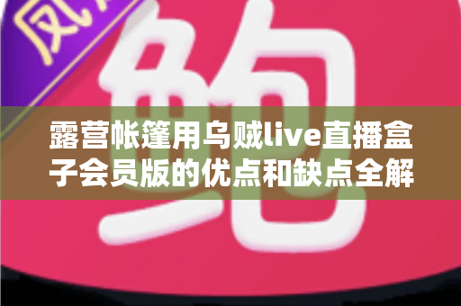 露营帐篷用乌贼live直播盒子会员版的优点和缺点全解析：户外直播爱好者必看的真实体验与选购指南