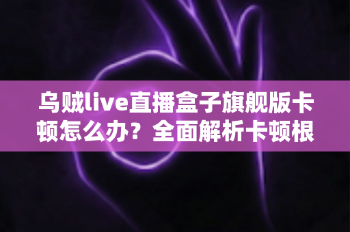乌贼live直播盒子旗舰版卡顿怎么办？全面解析卡顿根源与高效解决指南