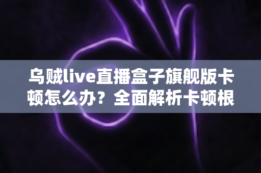 乌贼live直播盒子旗舰版卡顿怎么办？全面解析卡顿根源与高效解决指南