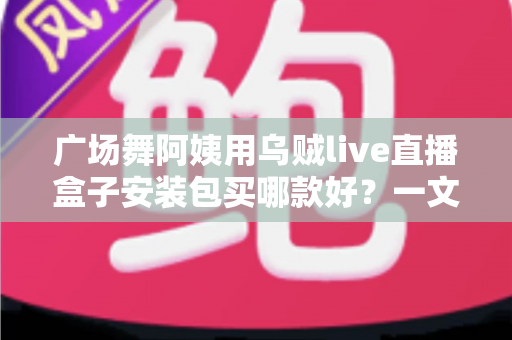 广场舞阿姨用乌贼live直播盒子安装包买哪款好?一文看懂版本区别与选购技巧 广场舞阿姨用乌贼live直播盒子安装包买哪款好?一文看懂版本区别与选购技巧