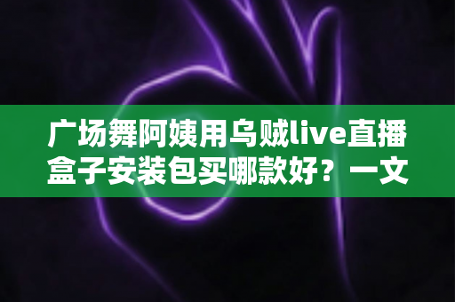 广场舞阿姨用乌贼live直播盒子安装包买哪款好？一文看懂版本区别与选购技巧