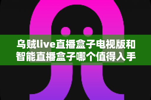 乌贼live直播盒子电视版和智能直播盒子哪个值得入手?一文看懂两大方案优劣与选购建议 乌贼live直播盒子电视版和智能直播盒子哪个值得入手?一文看懂两大方案优劣与选购建议