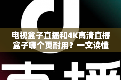 电视盒子直播和4K高清直播盒子哪个更耐用?一文读懂选购与使用寿命真相 电视盒子直播和4K高清直播盒子哪个更耐用?一文读懂选购与使用寿命真相