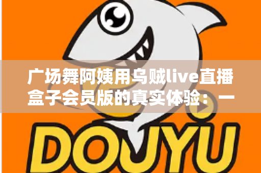 广场舞阿姨用乌贼live直播盒子会员版的真实体验:一支社区舞队的直播成长记 广场舞阿姨用乌贼live直播盒子会员版的真实体验:一支社区舞队的直播成长记