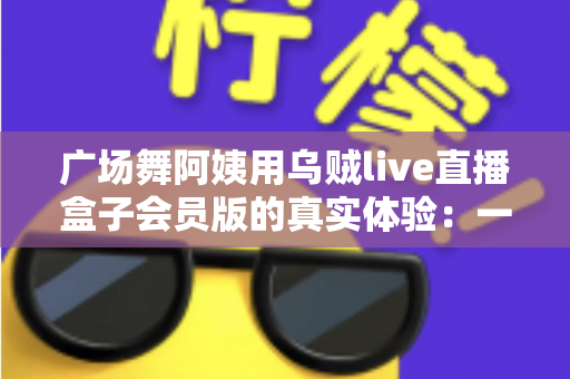 广场舞阿姨用乌贼live直播盒子会员版的真实体验：一支社区舞队的直播成长记