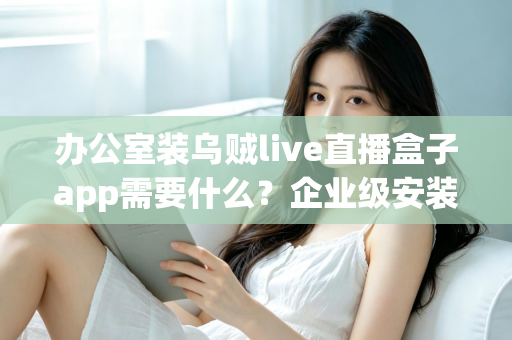 办公室装乌贼live直播盒子app需要什么？企业级安装配置、网络要求与合规指南全解析