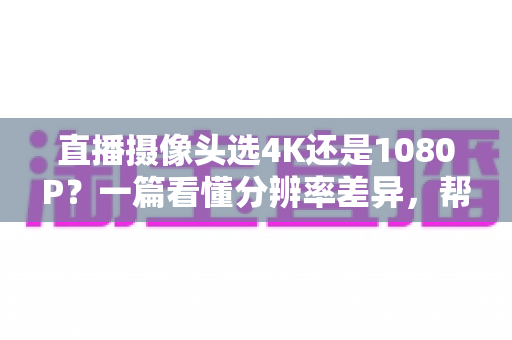 直播摄像头选4K还是1080P？一篇看懂分辨率差异，帮你做出最适合自己的选择