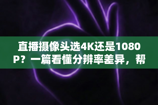 直播摄像头选4K还是1080P？一篇看懂分辨率差异，帮你做出最适合自己的选择