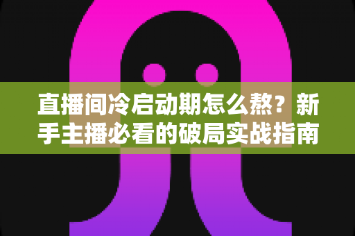 直播间冷启动期怎么熬？新手主播必看的破局实战指南