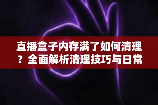 直播盒子内存满了如何清理？全面解析清理技巧与日常维护指南
