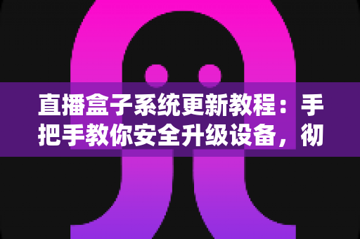 直播盒子系统更新教程：手把手教你安全升级设备，彻底解决卡顿闪退难题，畅享稳定流畅观影体验