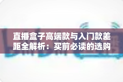 直播盒子高端款与入门款差距全解析:买前必读的选购指南与避坑攻略 直播盒子高端款与入门款差距全解析:买前必读的选购指南与避坑攻略
